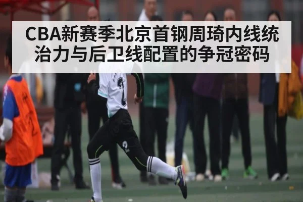 CBA新赛季北京首钢周琦内线统治力与后卫线配置的争冠密码