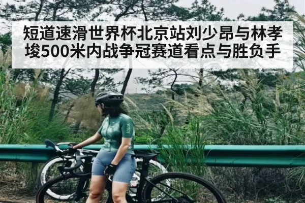 短道速滑世界杯北京站刘少昂与林孝埈500米内战争冠赛道看点与胜负手