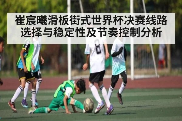 崔宸曦滑板街式世界杯决赛线路选择与稳定性及节奏控制分析
